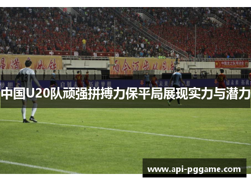中国U20队顽强拼搏力保平局展现实力与潜力