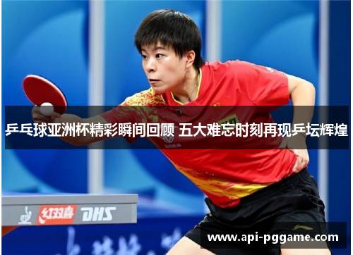 乒乓球亚洲杯精彩瞬间回顾 五大难忘时刻再现乒坛辉煌
