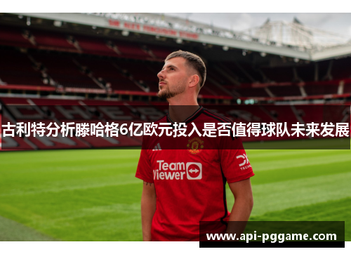 古利特分析滕哈格6亿欧元投入是否值得球队未来发展