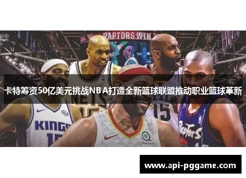 卡特筹资50亿美元挑战NBA打造全新篮球联盟推动职业篮球革新