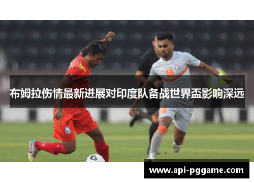 布姆拉伤情最新进展对印度队备战世界盃影响深远