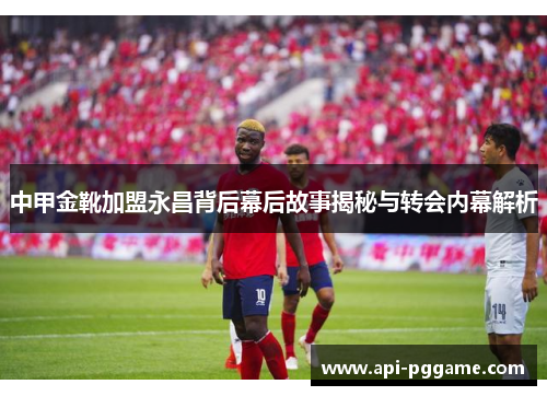 中甲金靴加盟永昌背后幕后故事揭秘与转会内幕解析