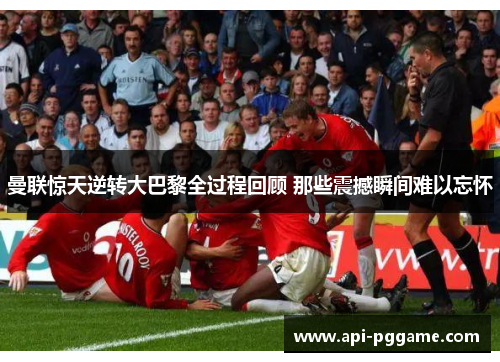 曼联惊天逆转大巴黎全过程回顾 那些震撼瞬间难以忘怀