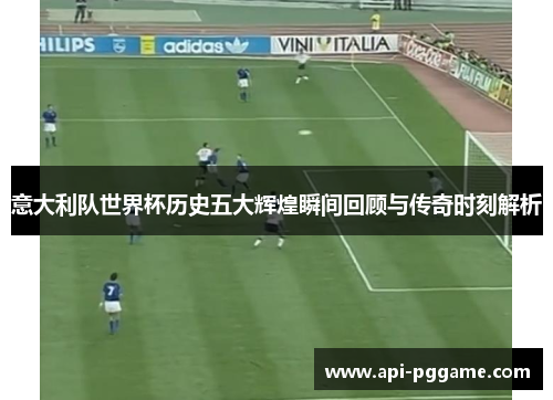 意大利队世界杯历史五大辉煌瞬间回顾与传奇时刻解析