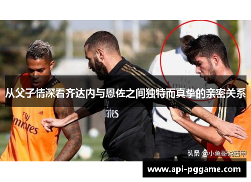 从父子情深看齐达内与恩佐之间独特而真挚的亲密关系