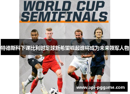 特德斯科下课比利时足球新希望崛起谁将成为未来领军人物