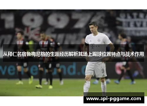 从拜仁名宿鲁梅尼格的生涯经历解析其场上踢球位置特点与战术作用
