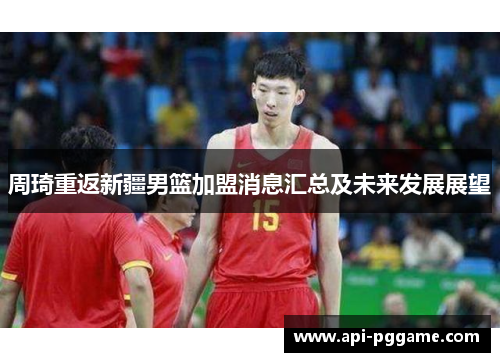 周琦重返新疆男篮加盟消息汇总及未来发展展望