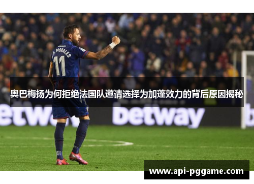 奥巴梅扬为何拒绝法国队邀请选择为加蓬效力的背后原因揭秘