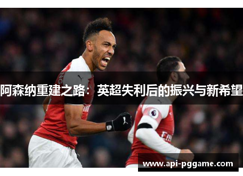 阿森纳重建之路：英超失利后的振兴与新希望