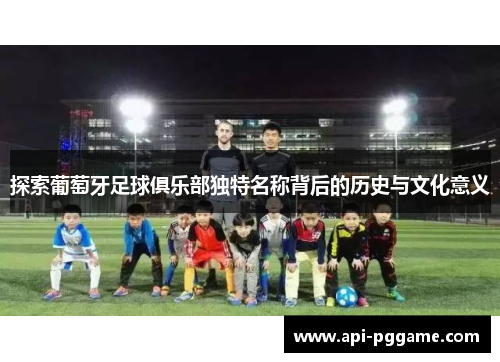 探索葡萄牙足球俱乐部独特名称背后的历史与文化意义