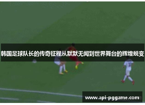 韩国足球队长的传奇征程从默默无闻到世界舞台的辉煌蜕变