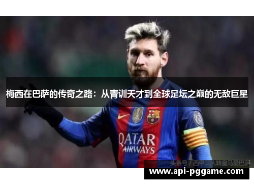 梅西在巴萨的传奇之路：从青训天才到全球足坛之巅的无敌巨星