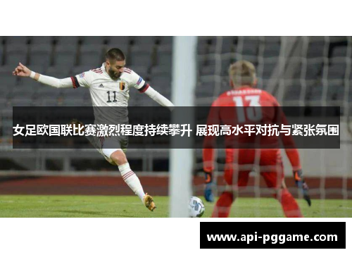 女足欧国联比赛激烈程度持续攀升 展现高水平对抗与紧张氛围