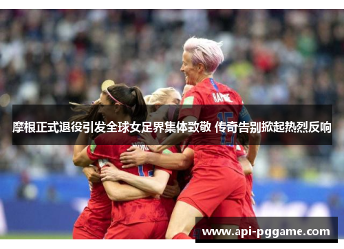 摩根正式退役引发全球女足界集体致敬 传奇告别掀起热烈反响